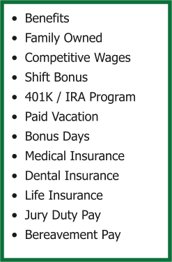 •	Benefits •	Family Owned •	Competitive Wages •	Shift Bonus •	401K / IRA Program •	Paid Vacation •	Bonus Days •	Medical Insurance •	Dental Insurance •	Life Insurance •	Jury Duty Pay •	Bereavement Pay