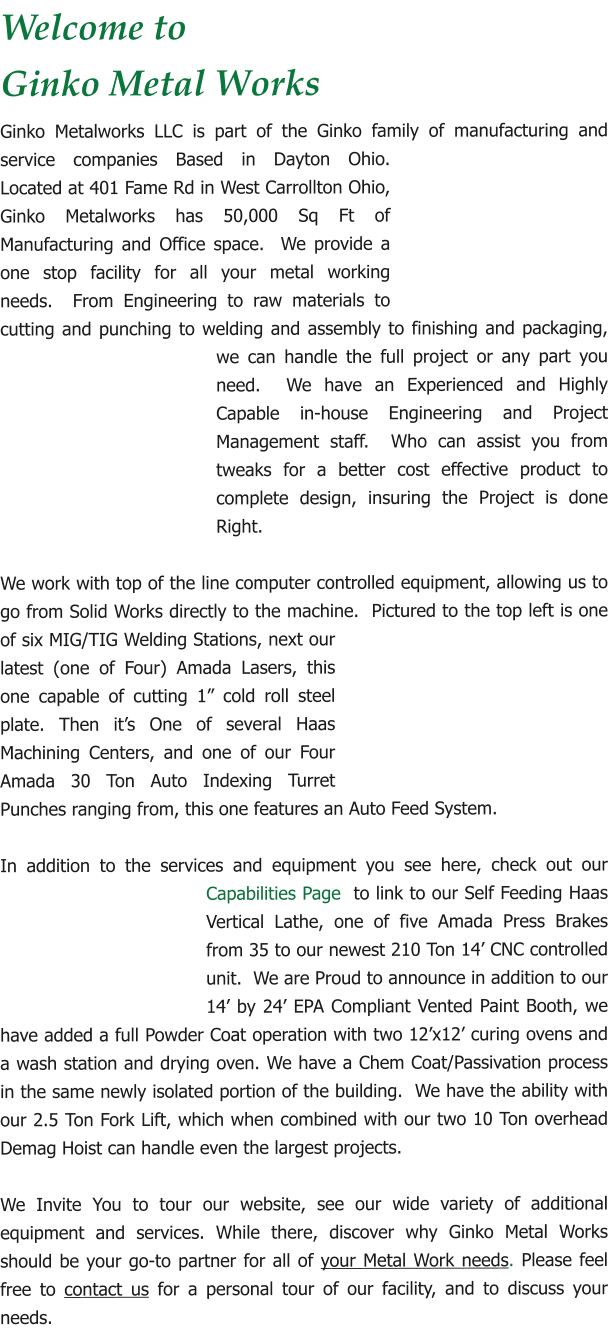 Welcome to Ginko Metal Works  Ginko Metalworks LLC is part of the Ginko family of manufacturing and service companies Based in Dayton Ohio. Located at 401 Fame Rd in West Carrollton Ohio, Ginko Metalworks has 50,000 Sq Ft of Manufacturing and Office space.  We provide a one stop facility for all your metal working needs.  From Engineering to raw materials to cutting and punching to welding and assembly to finishing and packaging, we can handle the full project or any part you need.  We have an Experienced and Highly Capable in-house Engineering and Project Management staff.  Who can assist you from tweaks for a better cost effective product to complete design, insuring the Project is done Right.  We work with top of the line computer controlled equipment, allowing us to go from Solid Works directly to the machine.  Pictured to the top left is one of six MIG/TIG Welding Stations, next our latest (one of Four) Amada Lasers, this one capable of cutting 1” cold roll steel plate. Then it’s One of several Haas Machining Centers, and one of our Four Amada 30 Ton Auto Indexing Turret Punches ranging from, this one features an Auto Feed System.  In addition to the services and equipment you see here, check out our Capabilities Page  to link to our Self Feeding Haas Vertical Lathe, one of five Amada Press Brakes from 35 to our newest 210 Ton 14’ CNC controlled unit.  We are Proud to announce in addition to our 14’ by 24’ EPA Compliant Vented Paint Booth, we have added a full Powder Coat operation with two 12’x12’ curing ovens and a wash station and drying oven. We have a Chem Coat/Passivation process in the same newly isolated portion of the building.  We have the ability with our 2.5 Ton Fork Lift, which when combined with our two 10 Ton overhead Demag Hoist can handle even the largest projects.  We Invite You to tour our website, see our wide variety of additional equipment and services. While there, discover why Ginko Metal Works should be your go-to partner for all of your Metal Work needs. Please feel free to contact us for a personal tour of our facility, and to discuss your needs.