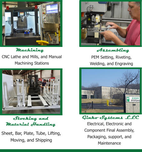 Machining CNC Lathe and Mills, and Manual Machining Stations Stocking and Material Handling Ginko Systems LLC Electrical, Electronic and Component Final Assembly, Packaging, support, and Maintenance  PEM Setting, Riveting, Welding, and Engraving Assembling Sheet, Bar, Plate, Tube, Lifting, Moving, and Shipping